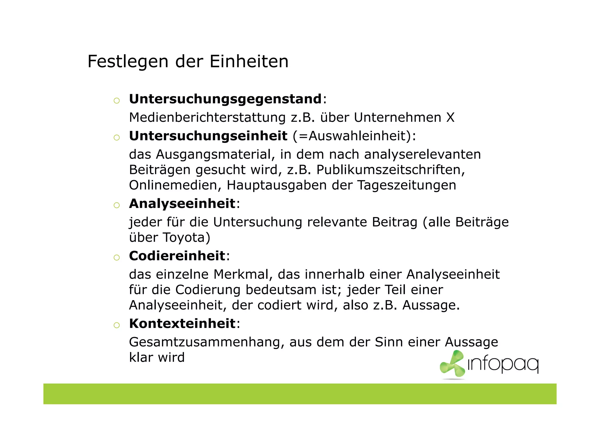 Festlegen der Einheiten
o Untersuchungsgegenstand:
Medienberichterstattung z.B. über Unternehmen X
o Untersuchungseinheit (=Auswahleinheit):
das Ausgangsmaterial, in dem nach analyserelevanten
Beiträgen gesucht wird, z.B. Publikumszeitschriften,
Onlinemedien, Hauptausgaben der Tageszeitungen
o Analyseeinheit:
jeder für die Untersuchung relevante Beitrag (alle Beiträge
über Toyota)
o Codiereinheit:
das einzelne Merkmal, das innerhalb einer Analyseeinheit
für die Codierung bedeutsam ist; jeder Teil einer
Analyseeinheit, der codiert wird, also z.B. Aussage.
o Kontexteinheit:
Gesamtzusammenhang, aus dem der Sinn einer Aussage
klar wird
 