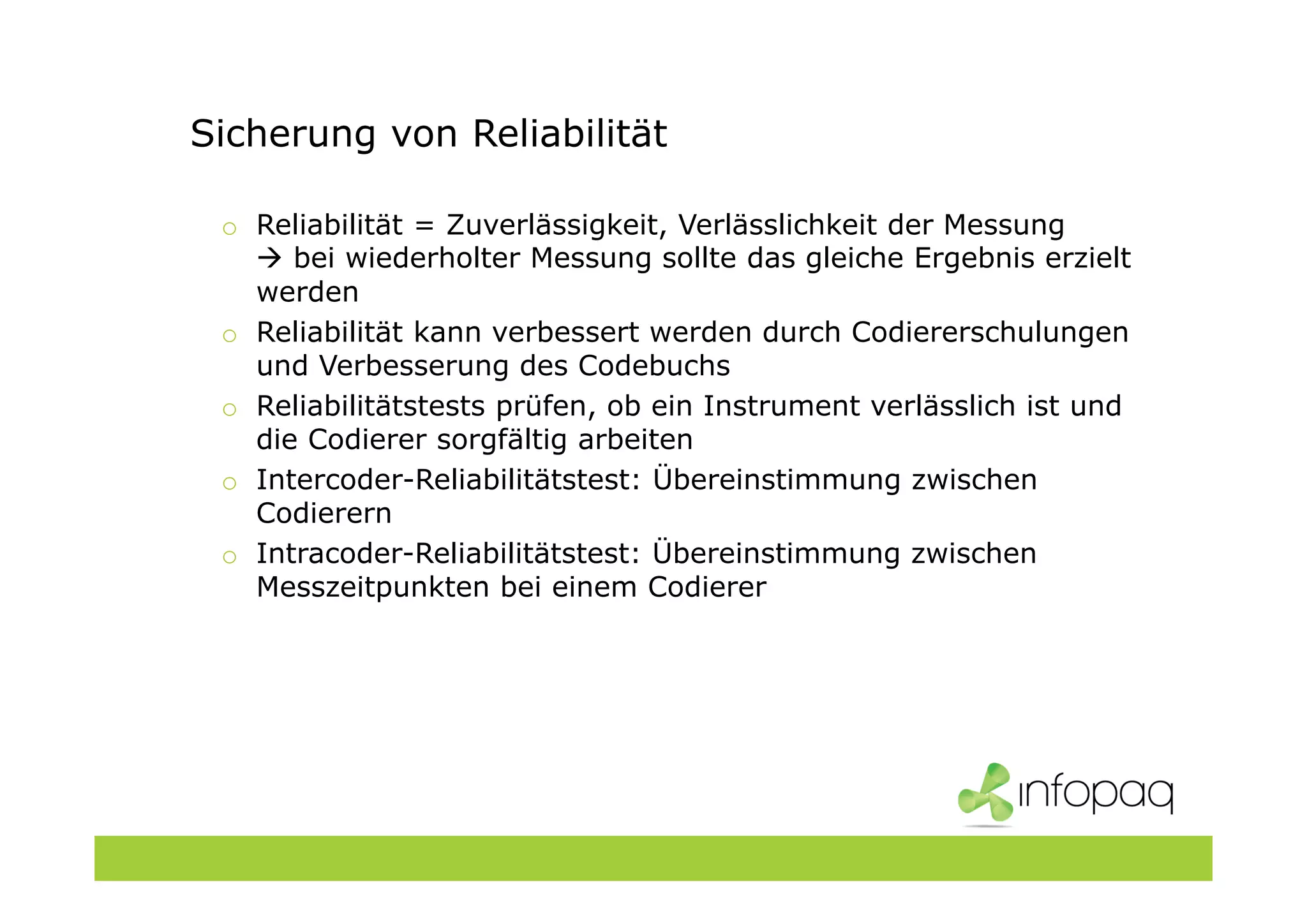 Sicherung von Reliabilität
o Reliabilität = Zuverlässigkeit, Verlässlichkeit der Messung
bei wiederholter Messung sollte das gleiche Ergebnis erzielt
werden
o Reliabilität kann verbessert werden durch Codiererschulungen
und Verbesserung des Codebuchs
o Reliabilitätstests prüfen, ob ein Instrument verlässlich ist und
die Codierer sorgfältig arbeiten
o Intercoder-Reliabilitätstest: Übereinstimmung zwischen
Codierern
o Intracoder-Reliabilitätstest: Übereinstimmung zwischen
Messzeitpunkten bei einem Codierer
 