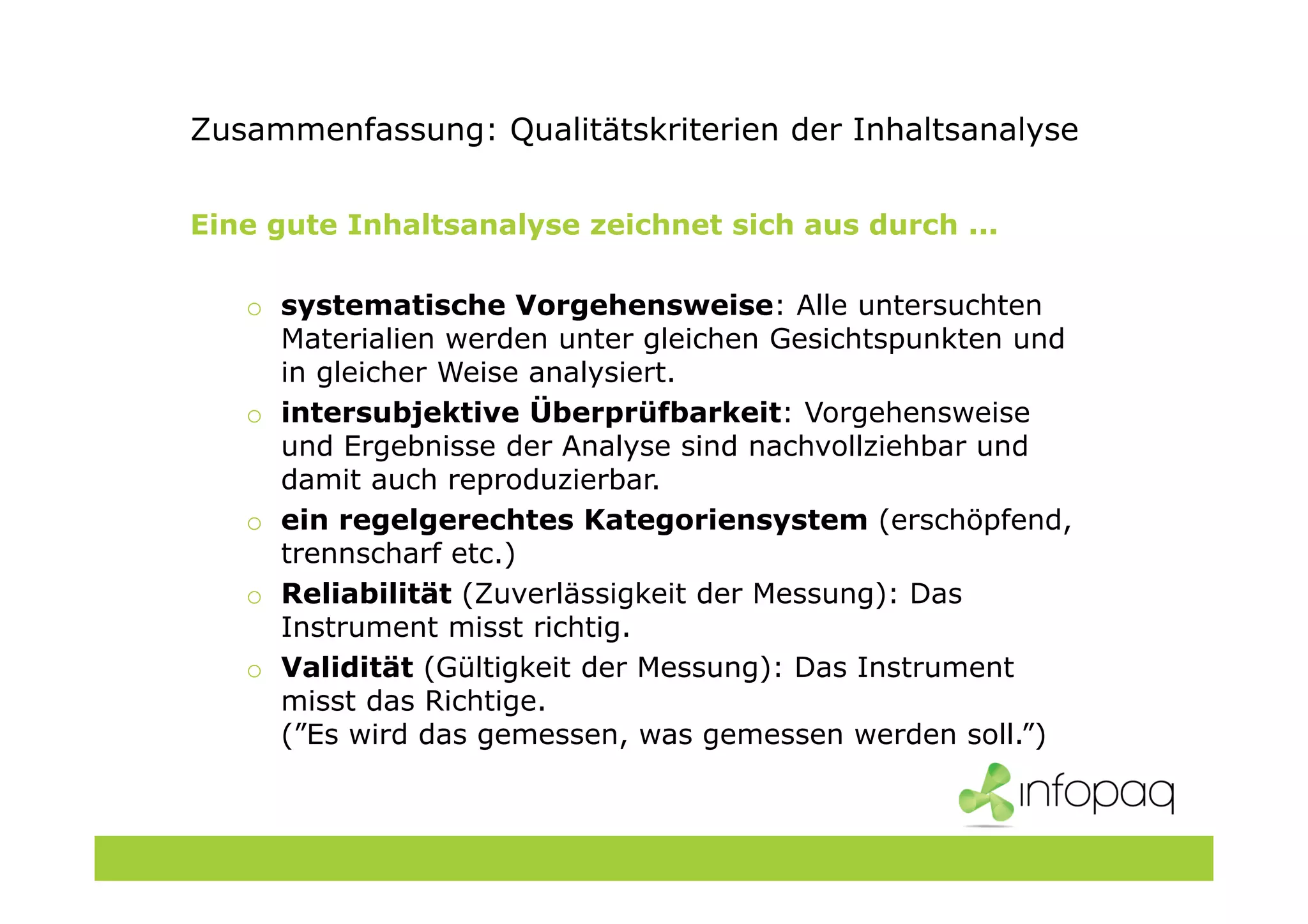 Zusammenfassung: Qualitätskriterien der Inhaltsanalyse
Eine gute Inhaltsanalyse zeichnet sich aus durch ...
o systematische Vorgehensweise: Alle untersuchten
Materialien werden unter gleichen Gesichtspunkten und
in gleicher Weise analysiert.
o intersubjektive Überprüfbarkeit: Vorgehensweise
und Ergebnisse der Analyse sind nachvollziehbar und
damit auch reproduzierbar.
o ein regelgerechtes Kategoriensystem (erschöpfend,
trennscharf etc.)
o Reliabilität (Zuverlässigkeit der Messung): Das
Instrument misst richtig.
o Validität (Gültigkeit der Messung): Das Instrument
misst das Richtige.
(”Es wird das gemessen, was gemessen werden soll.”)
 