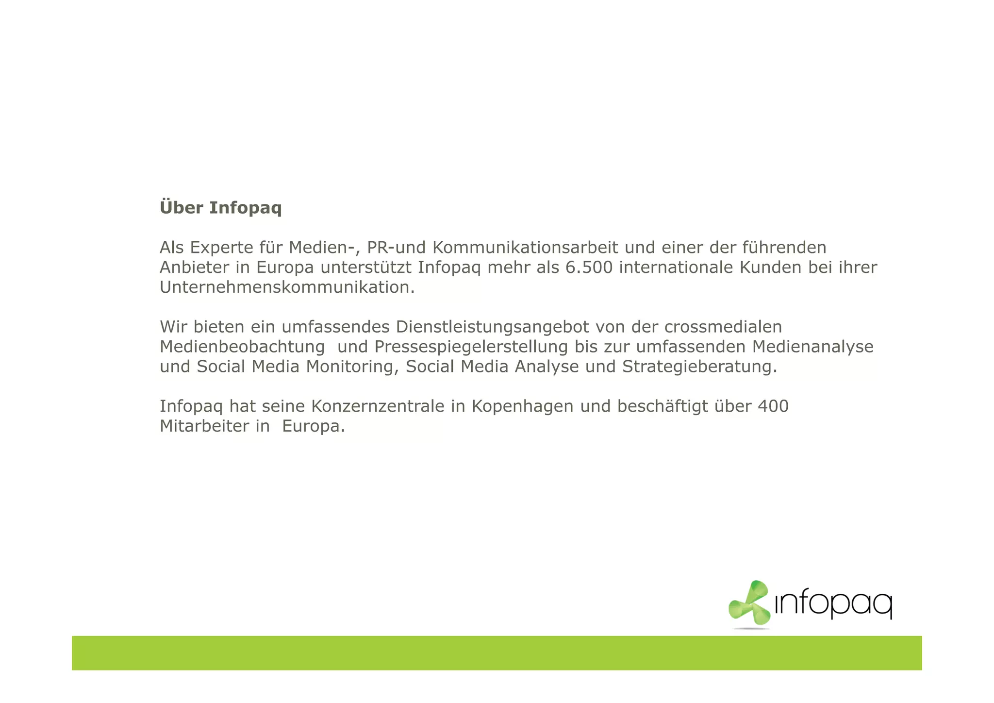 Über Infopaq
Als Experte für Medien-, PR-und Kommunikationsarbeit und einer der führenden
Anbieter in Europa unterstützt Infopaq mehr als 6.500 internationale Kunden bei ihrer
Unternehmenskommunikation.
Wir bieten ein umfassendes Dienstleistungsangebot von der crossmedialen
Medienbeobachtung und Pressespiegelerstellung bis zur umfassenden Medienanalyse
und Social Media Monitoring, Social Media Analyse und Strategieberatung.
Infopaq hat seine Konzernzentrale in Kopenhagen und beschäftigt über 400
Mitarbeiter in Europa.
 