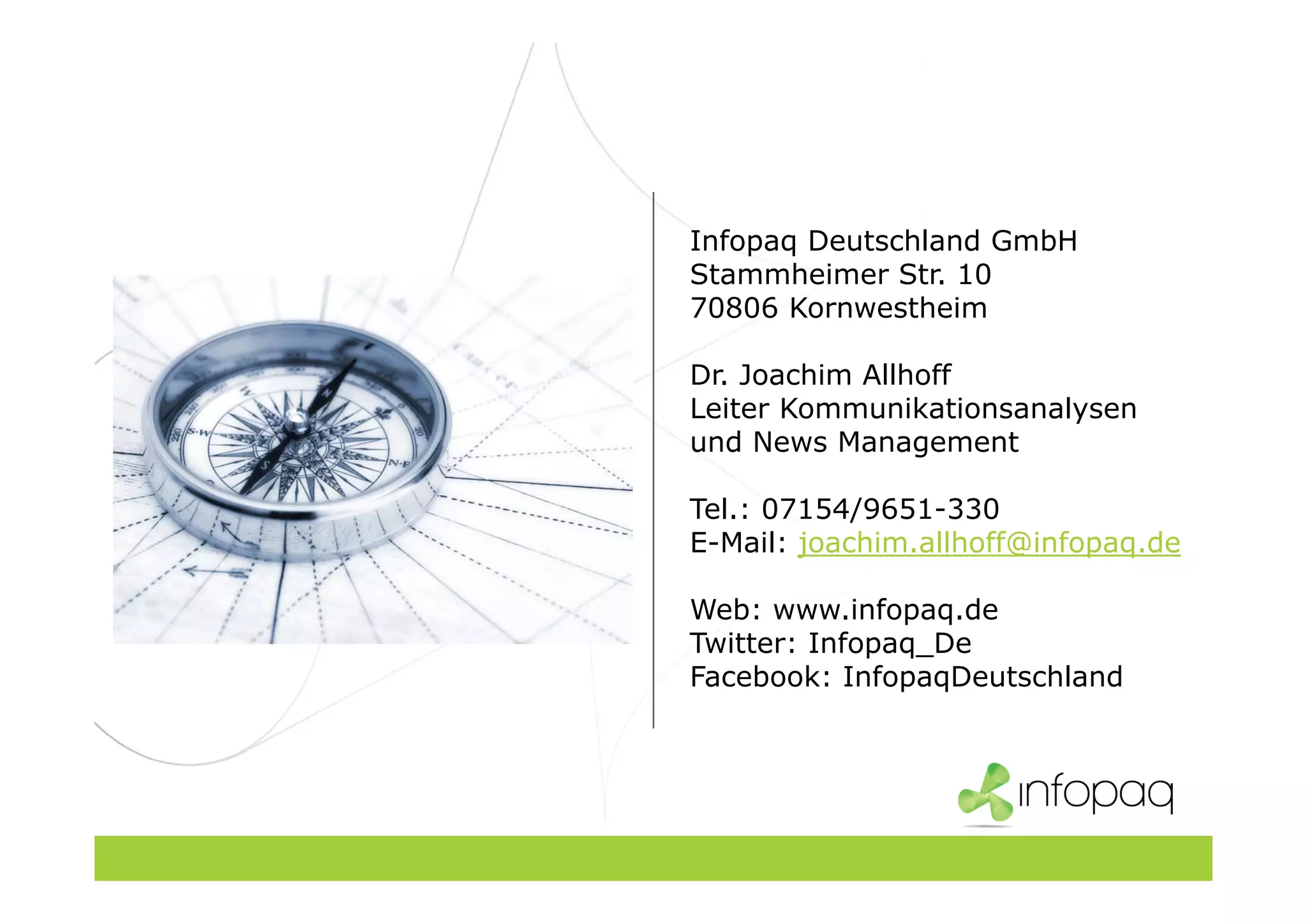 Infopaq Deutschland GmbH
Stammheimer Str. 10
70806 Kornwestheim
Dr. Joachim Allhoff
Leiter Kommunikationsanalysen
und News Management
Tel.: 07154/9651-330
E-Mail: joachim.allhoff@infopaq.de
Web: www.infopaq.de
Twitter: Infopaq_De
Facebook: InfopaqDeutschland
 