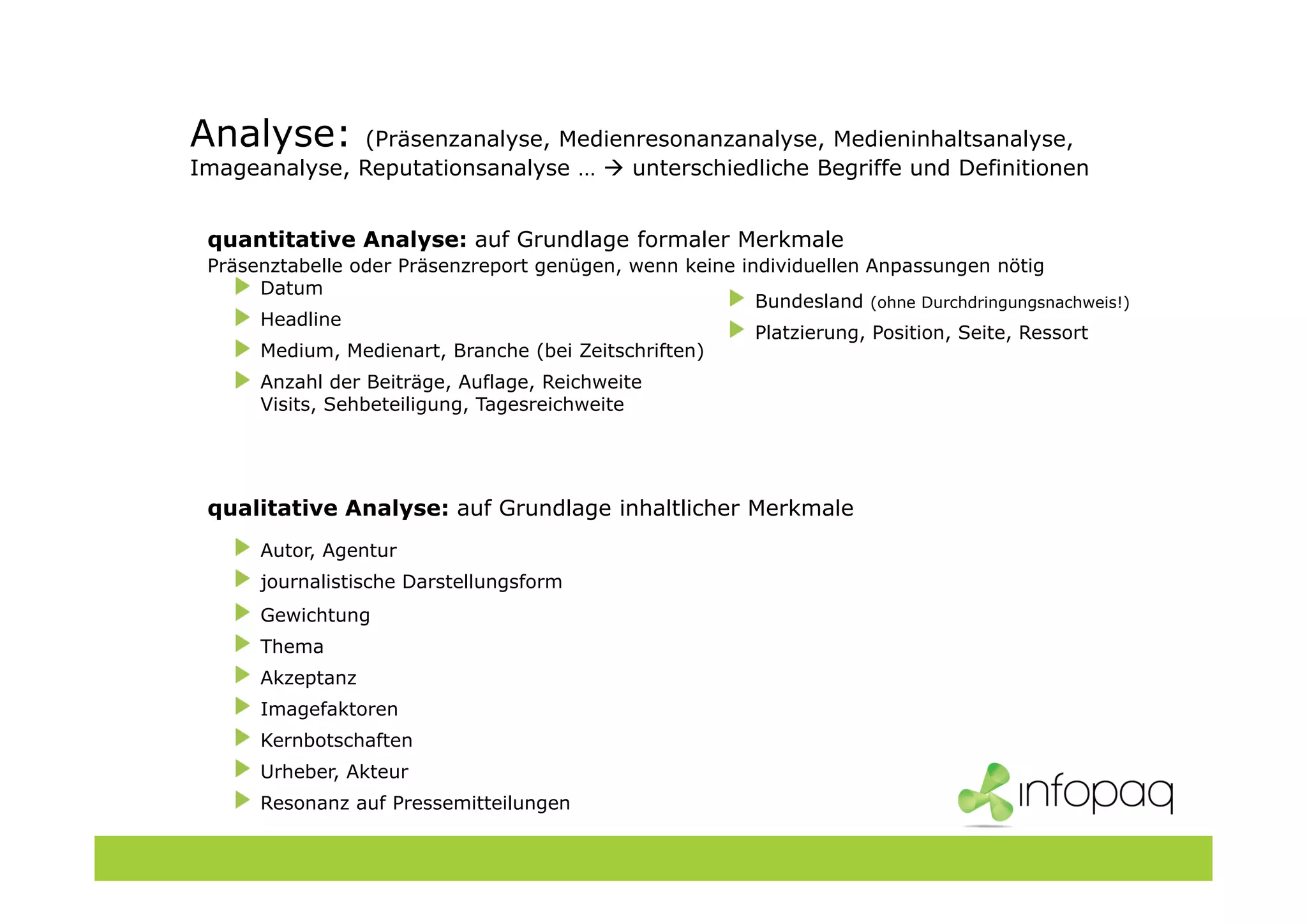 Analyse: (Präsenzanalyse, Medienresonanzanalyse, Medieninhaltsanalyse,
Imageanalyse, Reputationsanalyse … unterschiedliche Begriffe und Definitionen
quantitative Analyse: auf Grundlage formaler Merkmale
Präsenztabelle oder Präsenzreport genügen, wenn keine individuellen Anpassungen nötig
Datum
Headline
Medium, Medienart, Branche (bei Zeitschriften)
Anzahl der Beiträge, Auflage, Reichweite
Visits, Sehbeteiligung, Tagesreichweite
qualitative Analyse: auf Grundlage inhaltlicher Merkmale
Autor, Agentur
journalistische Darstellungsform
Gewichtung
Thema
Akzeptanz
Imagefaktoren
Kernbotschaften
Urheber, Akteur
Resonanz auf Pressemitteilungen
Bundesland (ohne Durchdringungsnachweis!)
Platzierung, Position, Seite, Ressort
 