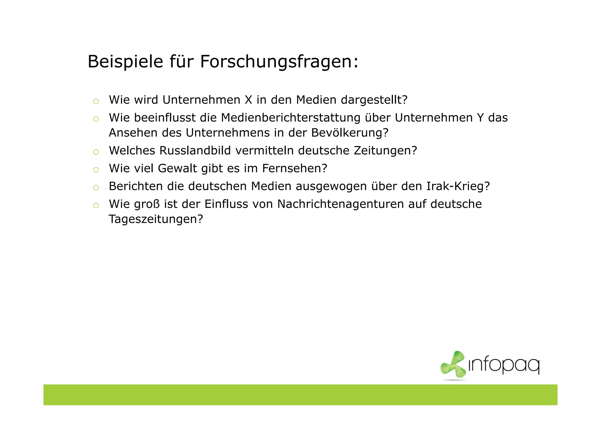 Beispiele für Forschungsfragen:
o Wie wird Unternehmen X in den Medien dargestellt?
o Wie beeinflusst die Medienberichterstattung über Unternehmen Y das
Ansehen des Unternehmens in der Bevölkerung?
o Welches Russlandbild vermitteln deutsche Zeitungen?
o Wie viel Gewalt gibt es im Fernsehen?
o Berichten die deutschen Medien ausgewogen über den Irak-Krieg?
o Wie groß ist der Einfluss von Nachrichtenagenturen auf deutsche
Tageszeitungen?
 