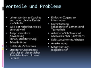 Vorteile und ProblemeLehrer werden zu Coaches und haben gleiche Rechte wie SchülerWiki legt nicht fest, wie es benutzt wirdAnspruchsvollste Anwendung (Inhalt, Strukturierung)SchreibhürdenGefahr des ScheiternsStrukturierungsprozess selbst ist ein wesentlicher Anteil des konstruktiven LernensEinfacher Zugang zu InformationUnterstützung kollaborativen Lernens und TeamarbeitArbeit von Schülern wird nachvollziehbar („sichtbar“)Selbstbestimmtes ArbeitenAnerkennungMitgestaltungs-möglichkeiten