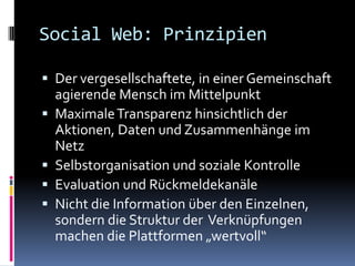 Social Web: PrinzipienDer vergesellschaftete, in einer Gemeinschaft agierende Mensch im MittelpunktMaximale Transparenz hinsichtlich der Aktionen, Daten und Zusammenhänge im NetzSelbstorganisation und soziale KontrolleEvaluation und RückmeldekanäleNicht die Information über den Einzelnen, sondern die Struktur der  Verknüpfungen machen die Plattformen „wertvoll“