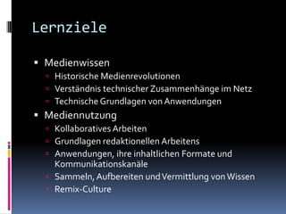LernzieleMedienwissenHistorische MedienrevolutionenVerständnis technischer Zusammenhänge im NetzTechnische Grundlagen von AnwendungenMediennutzungKollaboratives ArbeitenGrundlagen redaktionellen ArbeitensAnwendungen, ihre inhaltlichen Formate und KommunikationskanäleSammeln, Aufbereiten und Vermittlung von WissenRemix-Culture