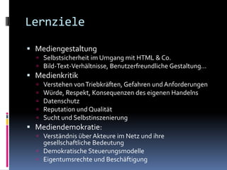 LernzieleMediengestaltungSelbstsicherheit im Umgang mit HTML & Co.Bild-Text-Verhältnisse, Benutzerfreundliche Gestaltung…MedienkritikVerstehen von Triebkräften, Gefahren und AnforderungenWürde, Respekt, Konsequenzen des eigenen HandelnsDatenschutz Reputation und QualitätSucht und SelbstinszenierungMediendemokratie:Verständnis über Akteure im Netz und ihre gesellschaftliche BedeutungDemokratische SteuerungsmodelleEigentumsrechte und Beschäftigung