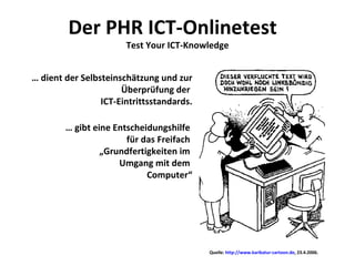 Der PHR ICT-Onlinetest  Test Your ICT-Knowledge …  dient der Selbsteinschätzung und zur Überprüfung der  ICT-Eintrittsstandards. …  gibt eine Entscheidungshilfe  für das Freifach  „Grundfertigkeiten im  Umgang mit dem  Computer“ Quelle:  http://www.karikatur-cartoon.de , 23.4.2006. 