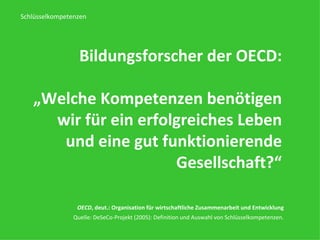 Bildungsforscher der OECD: „ Welche Kompetenzen benötigen wir für ein erfolgreiches Leben und eine gut funktionierende Gesellschaft ?“ OECD , deut.: Organisation für wirtschaftliche Zusammenarbeit und Entwicklung   Quelle: DeSeCo-Projekt (2005): Definition und Auswahl von Schlüsselkompetenzen.  Schlüsselkompetenzen 