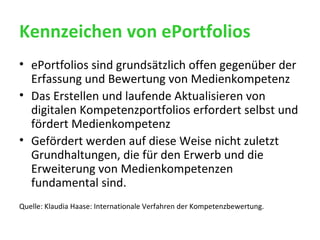 Kennzeichen von ePortfolios ePortfolios sind grundsätzlich offen gegenüber der Erfassung und Bewertung von Medienkompetenz Das Erstellen und laufende Aktualisieren von digitalen Kompetenzportfolios erfordert selbst und fördert Medienkompetenz Gefördert werden auf diese Weise nicht zuletzt Grundhaltungen, die für den Erwerb und die Erweiterung von Medienkompetenzen fundamental sind. Quelle: Klaudia Haase: Internationale Verfahren der Kompetenzbewertung. 