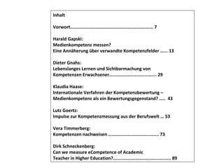 Inhalt Vorwort………………………………………………………….… 7 Harald Gapski: Medienkompetenz messen? Eine Annäherung über verwandte Kompetenzfelder …... 13 Dieter Gnahs: Lebenslanges Lernen und Sichtbarmachung von Kompetenzen Erwachsener…………………………………. 29 Klaudia Haase: Internationale Verfahren der Kompetenzbewertung –  Medienkompetenz als ein Bewertungsgegenstand? …..  43 Lutz Goertz: Impulse zur Kompetenzmessung aus der Berufswelt … 53 Vera Timmerberg: Kompetenzen nachweisen ………………..…………...……. 73 Dirk Schneckenberg: Can we measure eCompetence of Academic Teacher in Higher Education?........................................... 89 