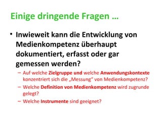 Einige dringende Fragen … Inwieweit kann die Entwicklung von Medienkompetenz überhaupt dokumentiert, erfasst oder gar gemessen werden? Auf welche  Zielgruppe   und  welche  Anwendungskontexte  konzentriert sich die „Messung“ von Medienkompetenz? Welche  Definition von Medienkompetenz  wird zugrunde gelegt? Welche  Instrumente  sind geeignet? 