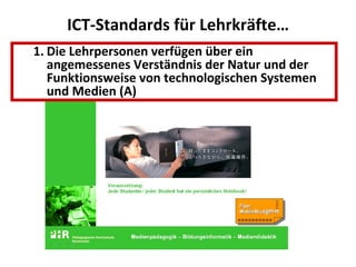 ICT-Standards für Lehrkräfte… Die Lehrpersonen verfügen über ein angemessenes Verständnis der Natur und der Funktionsweise von technologischen Systemen und Medien (A)  Die Lehrkräfte können mit den geläufigen Input- und Output-Geräten (Tastatur, Drucker, Maus, Scanner) sowie mit Geräten wie Videorecorder, Digital- und Videokameras und Beamer umgehen; und können diese für den Alltagsgebrauch warten. (B) Die Lehrkräfte verfügen über Anwenderkompetenzen im Bereich des Betriebssystems und der Office-Komponenten ihres Computersystems. Dabei Durchschauen sie den Programmaufbau so weit, dass sie sich in weitere Anwenderprogramme selbständig einarbeiten können. (B) Die Lehrkräfte können Medien im Bereich der ICT daraufhin beurteilen, ob ihre Anwendungen im Unterricht einen didaktischen Mehrwert ergibt. (B) Die Lehrkräfte nutzen ICT-Lernmedien, um die Produktivität ihrer Schülerinnen und Schüler zu verbessern, die Kreativität zu fördern und anspruchsvolle Lernprozesse zu unterstützen (Internet, CD-ROMs). (B) Die Lehrkräfte unterstützen komplexere und höherwertige Denkfähigkeiten (unter Einschluss von kritischem Denken, bewusstem Entscheiden, Wissenskonstruktion und Kreativität) mittels technologischer Ressourcen. (B) Die Lehrkräfte beziehen die Arbeit mit Medien auf die jeweiligen Unterrichtsinhalte und setzen sie ein, um ihre fachdidaktischen Unterrichtskonzepte zu optimieren. (B) Die Lehrkräfte setzen die Medien als Mittel ein, um die Zusammenarbeit der Schüler/innen untereinander zu fördern und dabei zu helfen, beim Lernen in Kooperation mit externen Personen (Experten, Peers) zu treten. (B) Die Lehrpersonen verfügen über ein angemessenes Verständnis der Natur und der Funktionsweise von technologischen Systemen und Medien (A)  