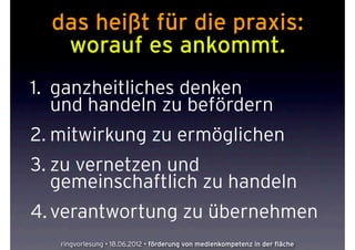 das heißt für die praxis:
   worauf es ankommt.
1. ganzheitliches denken
   und handeln zu befördern
2. mitwirkung zu ermöglichen
3. zu vernetzen und
   gemeinschaftlich zu handeln
4. verantwortung zu übernehmen
   ringvorlesung • 18.06.2012 • förderung von medienkompetenz in der fläche
 