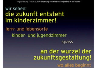 ringvorlesung • 18.06.2012 • förderung von medienkompetenz in der fläche



wir sehen:
die zukunft entsteht
im kinderzimmer!
lern- und lebensorte
   kinder- und jugendzimmer
                         spass

                         an der wurzel der
                       zukunftsgestaltung!
                                                   wo alles beginnt
 