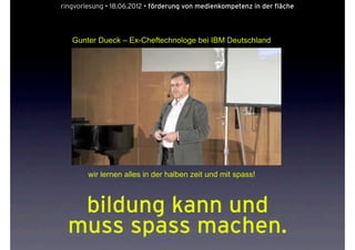 ringvorlesung • 18.06.2012 • förderung von medienkompetenz in der fläche




   Gunter Dueck – Ex-Cheftechnologe bei IBM Deutschland




        wir lernen alles in der halben zeit und mit spass!



   bildung kann und
  muss spass machen.
 