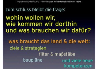 ringvorlesung • 18.06.2012 • förderung von medienkompetenz in der fläche



zum schluss bleibt die frage:
wohin wollen wir,
wie kommen wir dorthin
und was brauchen wir dafür?
 was braucht das land & die welt:
  ziele & strategien
                 filter & maßstäbe
         baupläne           und viele neue
                             kompetenzen
 