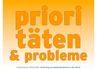 priori
 täten
& probleme
ringvorlesung • 18.06.2012 • förderung von medienkompetenz in der fläche
 