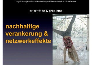 ringvorlesung • 18.06.2012 • förderung von medienkompetenz in der fläche




                   prioritäten & probleme




nachhaltige
verankerung &
netzwerkeffekte
 