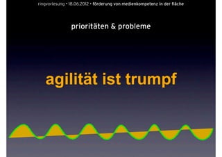 ringvorlesung • 18.06.2012 • förderung von medienkompetenz in der fläche




                prioritäten & probleme




   agilität ist trumpf
 
