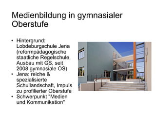 Medienbildung in gymnasialer Oberstufe   Hintergrund: Lobdeburgschule Jena (reformpädagogische staatliche Regelschule, Ausbau mit GS, seit 2008 gymnasiale OS) Jena: reiche & spezialisierte Schullandschaft, Impuls zu profilierter Oberstufe Schwerpunkt "Medien und Kommunikation" 