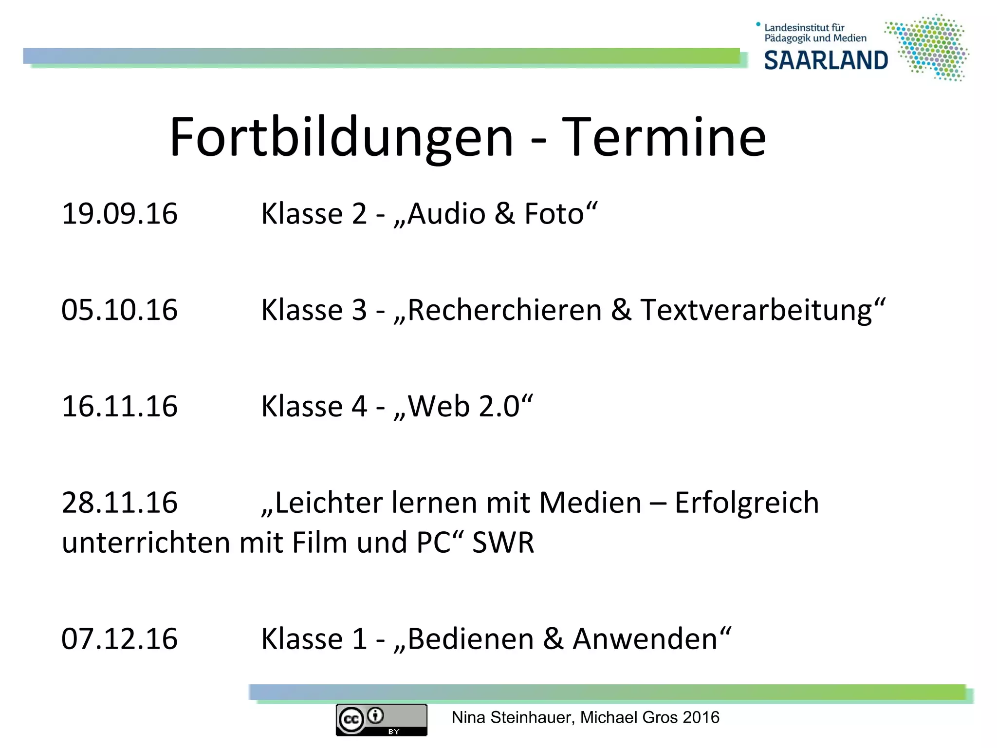 Nina Steinhauer, Michael Gros 2016
Fortbildungen - Termine
19.09.16 Klasse 2 - „Audio & Foto“
05.10.16 Klasse 3 - „Recherchieren & Textverarbeitung“
16.11.16 Klasse 4 - „Web 2.0“
28.11.16 „Leichter lernen mit Medien – Erfolgreich
unterrichten mit Film und PC“ SWR
07.12.16 Klasse 1 - „Bedienen & Anwenden“
 