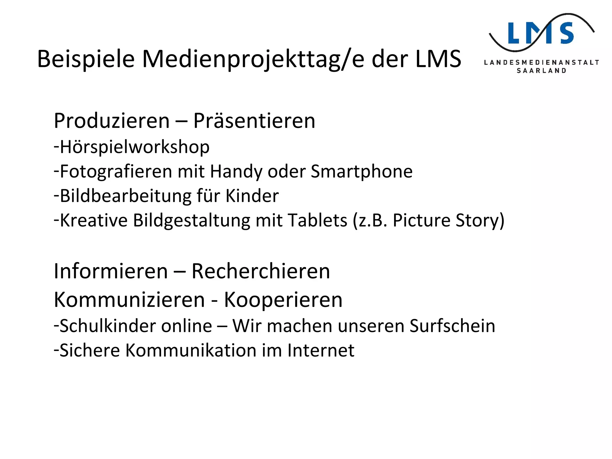 Beispiele Medienprojekttag/e der LMS
Produzieren – Präsentieren
-Hörspielworkshop
-Fotografieren mit Handy oder Smartphone
-Bildbearbeitung für Kinder
-Kreative Bildgestaltung mit Tablets (z.B. Picture Story)
Informieren – Recherchieren
Kommunizieren - Kooperieren
-Schulkinder online – Wir machen unseren Surfschein
-Sichere Kommunikation im Internet
 