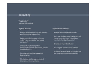 consulting 

“outcome” 
succeed with success 


digitales Business                             digitale Kommunikation 

  Analyse der bisherigen digitalen Präsenz,      Analyse der bisherigen Aktivitäten 
  Konzeption bzw. Erweiterung  
                                                 Auf‐  oder Ausbau „social marketing“ incl. 
  Beleuchtung der Umfelder „the new              „social communication“, „social web 
  reality“, „the new public“ und „cloud          monitoring“ und „collaboration“ 
  computing“ 
                                                 Einsatz von Hyperdistribution 
  Untersuchung der kompletten 
  Wertschöpfungskette (Stichwort: „cut the       Nutzung des crowdsourcing‐Eﬀektes 
  middleman out“) 
                                                 Schulung der Mitarbeiter im Umgang mit 
  Formulierung spezieller Ideale und             den neuen Kommunikations‐kanälen 
  Eigenschaften 

  Mindsetting des Managements bzgl. 
  Internet und Kommunikation 
 
