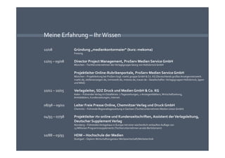Meine Erfahrung – Ihr Wissen 

10/08              Gründung „medienkontormaier“ (kurz: mekoma) 
                   Freising 


11/05 – 09/08      Director Project Management, ProServ Medien Service GmbH 
                   München – Tochterunternehmen der Verlagsgruppe Georg von Holtzbrinck GmbH 


                   Projektleiter Online‐Rubrikenportale, ProServ Medien Service GmbH 
                   München – Projektleitung bei ProServ bzgl. markt.gruppe GmbH & Co. KG (Deutschlands großes Anzeigennetzwerk: 
                   markt.de, stellenanzeigen.de, immowelt.de, motoso.de, trauer.de – Gesellschafter: Verlagsgruppen Holtzbrinck, Ippen 
                   und WAZ) 


10/02 – 10/05      Verlagsleiter, SDZ Druck und Medien GmbH & Co. KG 
                   Aalen – Führender Verlag im Ostalbkreis: 2 Tageszeitungen, 2 Anzeigenblättern, Wirtschaftzeitung, 
                   Amtsblättern, Kundenzeitungen, Internet 


08/98 – 09/02      Leiter Freie Presse Online, Chemnitzer Verlag und Druck GmbH 
                   Chemnitz – Führende Regionaltageszeitung in Sachsen (Tochterunternehmen Medien Union GmbH) 


04/93 – 07/98      Projektleiter rtv online und Kundenzeitschriften, Assistent der Verlagsleitung, 
                   Deutscher Supplement Verlag 
                   Nürnberg – Führendes Verlagshaus in Europa mit einer wöchentlich verkauften Auﬂage von 
                   13 Millionen Programmsupplements (Tochterunternehmen arvato Bertelsmann) 

10/88 – 03/93      HDM – Hochschule der Medien 
                   Stuttgart – Diplom‐Wirtschaftsingenieur Werbewirtschaft/Werbetechnik 
 