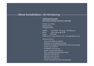 Meine Kontaktdaten – Ihr Vernetzung 
                    medienkontormaier 
                    eservices(consulting.commerce.creativity) 
                    Inhaber: Lars Maier 
                    Moosstraße 92 
                    D‐85356 Freising 
                    Telefon:   +49 (0) 8161 ‐ 88 49 501 . Fax 88 49 422 
                    Mobil:     +49 (0) 160 90 96 14 68 
                    Skype:     larsmaier 
                    mekoma.com . blog.mekoma.com . maier@mekoma.com 
                    Vernetzen? Gerne! 
                      xing.com/proﬁle/Lars_Maier3 
                      facebook.com/medienkontormaier 
                      facebook.com/pages/medienkontormaier/173411311994 
                      twitter.com/mekoma 
                      friendfeed.com/mekoma 
                      twitpic.com/photos/mekoma 
                      ﬂickr.com/photos/medienkontormaier 
                      slideshare.net/mekoma 
                      delicious.com/mekoma 
                      lifestream.fm/mekoma 
                      mister‐wong.de/user/mekoma/twitterlinks 
 