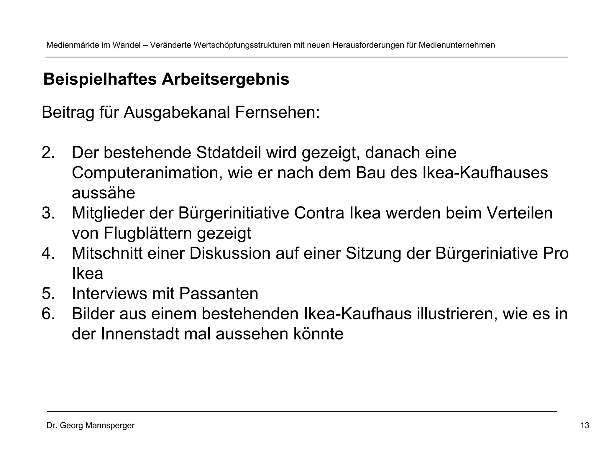 Beitrag für Ausgabekanal Fernsehen: Der bestehende Stdatdeil wird gezeigt, danach eine Computeranimation, wie er nach dem Bau des Ikea-Kaufhauses aussähe Mitglieder der Bürgerinitiative Contra Ikea werden beim Verteilen von Flugblättern gezeigt Mitschnitt einer Diskussion auf einer Sitzung der Bürgeriniative Pro Ikea Interviews mit Passanten Bilder aus einem bestehenden Ikea-Kaufhaus illustrieren, wie es in der Innenstadt mal aussehen könnte Beispielhaftes Arbeitsergebnis 