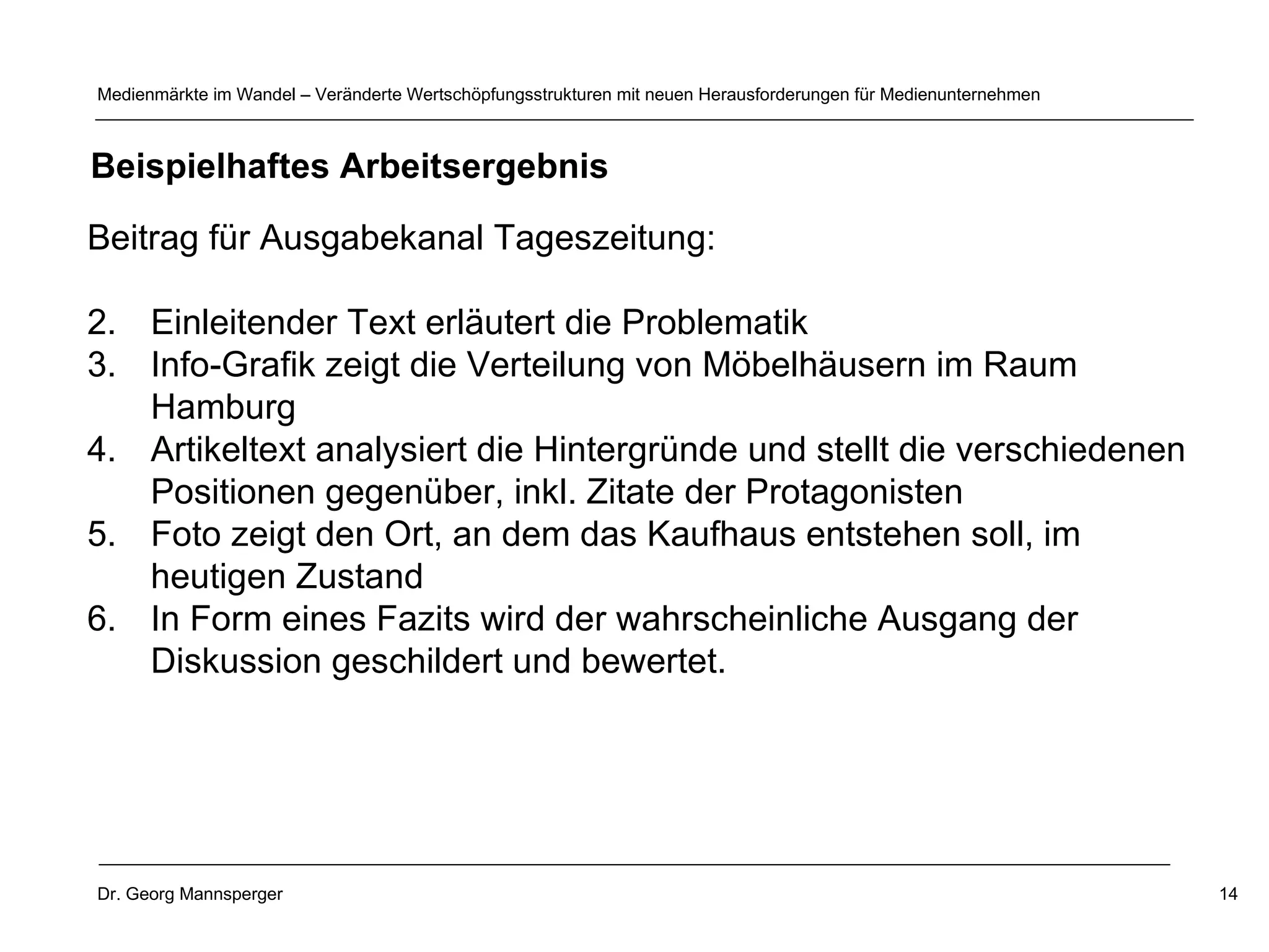 Beitrag für Ausgabekanal Tageszeitung: Einleitender Text erläutert die Problematik Info-Grafik zeigt die Verteilung von Möbelhäusern im Raum Hamburg Artikeltext analysiert die Hintergründe und stellt die verschiedenen Positionen gegenüber, inkl. Zitate der Protagonisten Foto zeigt den Ort, an dem das Kaufhaus entstehen soll, im heutigen Zustand In Form eines Fazits wird der wahrscheinliche Ausgang der Diskussion geschildert und bewertet.  Beispielhaftes Arbeitsergebnis 