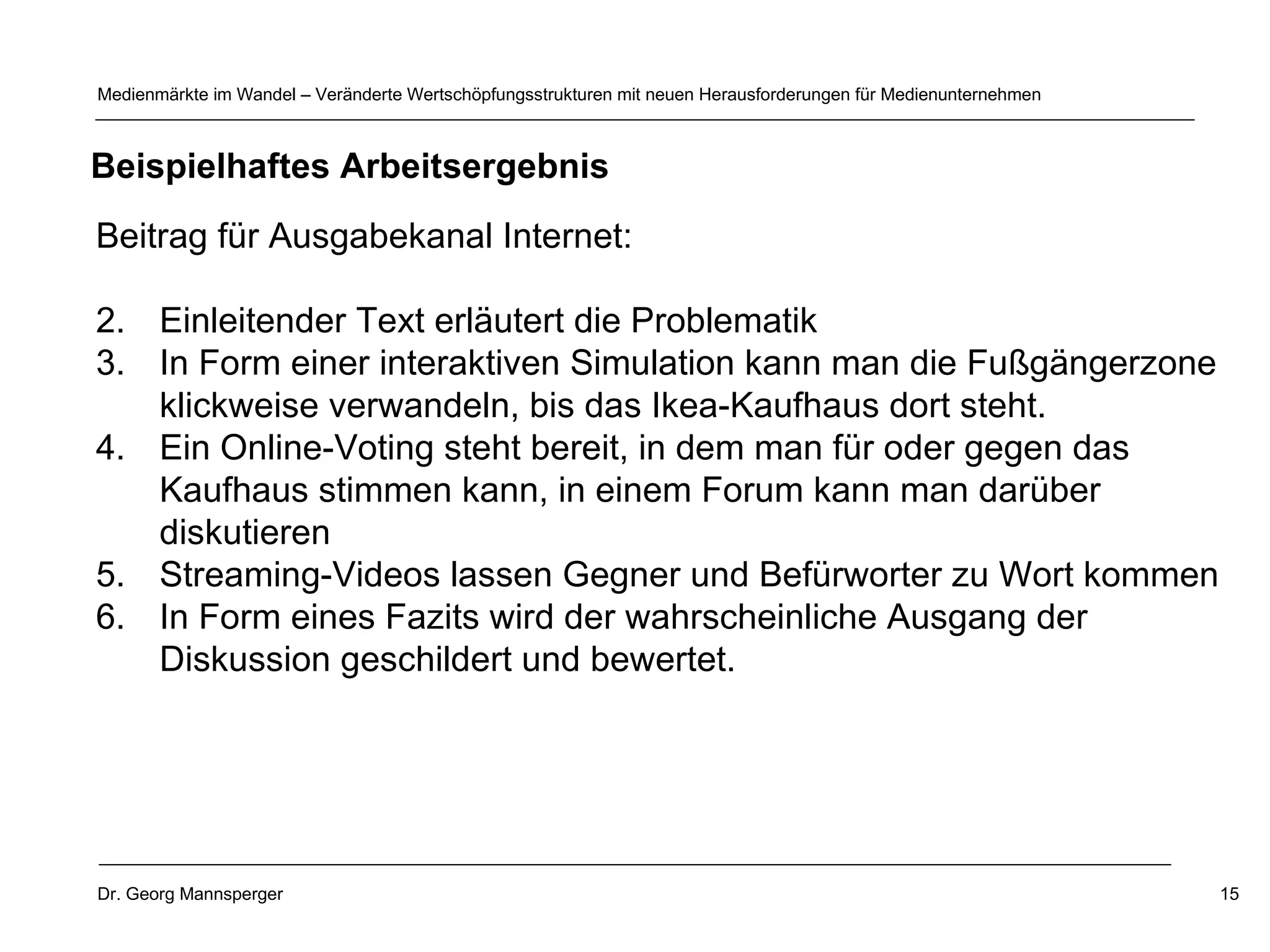 Beitrag für Ausgabekanal Internet: Einleitender Text erläutert die Problematik In Form einer interaktiven Simulation kann man die Fußgängerzone klickweise verwandeln, bis das Ikea-Kaufhaus dort steht. Ein Online-Voting steht bereit, in dem man für oder gegen das Kaufhaus stimmen kann, in einem Forum kann man darüber diskutieren Streaming-Videos lassen Gegner und Befürworter zu Wort kommen In Form eines Fazits wird der wahrscheinliche Ausgang der Diskussion geschildert und bewertet.  Beispielhaftes Arbeitsergebnis 
