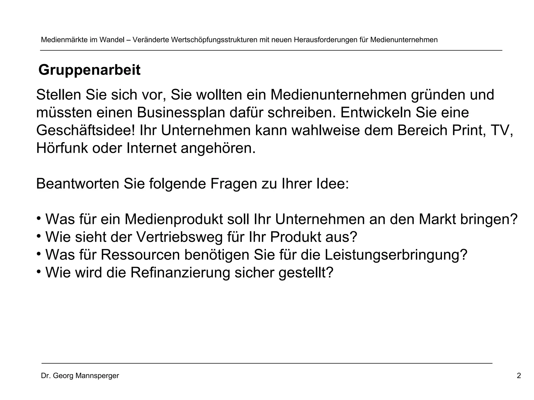Stellen Sie sich vor, Sie wollten ein Medienunternehmen gründen und müssten einen Businessplan dafür schreiben. Entwickeln Sie eine  Geschäftsidee! Ihr Unternehmen kann wahlweise dem Bereich Print, TV,  Hörfunk oder Internet angehören. Beantworten Sie folgende Fragen zu Ihrer Idee: Was für ein Medienprodukt soll Ihr Unternehmen an den Markt bringen?  Wie sieht der Vertriebsweg für Ihr Produkt aus?  Was für Ressourcen benötigen Sie für die Leistungserbringung? Wie wird die Refinanzierung sicher gestellt?  Gruppenarbeit 