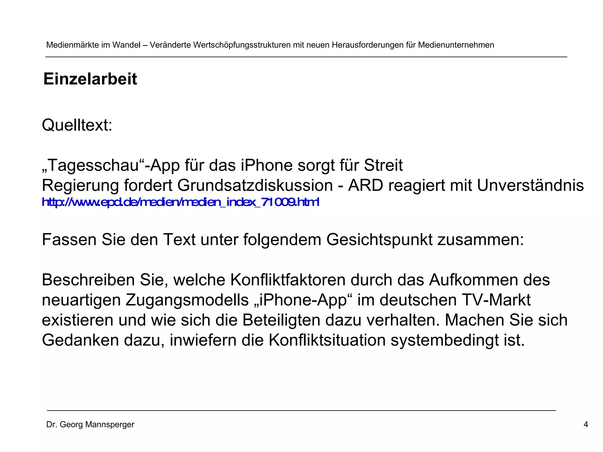 Quelltext: „ Tagesschau“-App für das iPhone sorgt für Streit  Regierung fordert Grundsatzdiskussion - ARD reagiert mit Unverständnis  http://www.epd.de/medien/medien_index_71009.html   Fassen Sie den Text unter folgendem Gesichtspunkt zusammen: Beschreiben Sie, welche Konfliktfaktoren durch das Aufkommen des  neuartigen Zugangsmodells „iPhone-App“ im deutschen TV-Markt existieren und wie sich die Beteiligten dazu verhalten. Machen Sie sich  Gedanken dazu, inwiefern die Konfliktsituation systembedingt ist. Einzelarbeit 