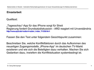 Quelltext: „ Tagesschau“-App für das iPhone sorgt für Streit  Regierung fordert Grundsatzdiskussion - ARD reagiert mit Unverständnis  http://www.epd.de/medien/medien_index_71009.html   Fassen Sie den Text unter folgendem Gesichtspunkt zusammen: Beschreiben Sie, welche Konfliktfaktoren durch das Aufkommen des  neuartigen Zugangsmodells „iPhone-App“ im deutschen TV-Markt existieren und wie sich die Beteiligten dazu verhalten. Machen Sie sich  Gedanken dazu, inwiefern die Konfliktsituation systembedingt ist. Einzelarbeit 