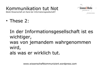 Kommunikation tut Not
Bleibt Wissenschaft am Rand der Informationsgesellschaft?




• These 2:

    In der Informationsgesellschaft ist es
    wichtiger,
    was von jemandem wahrgenommen
    wird,
    als was er wirklich tut.

                   www.wissenschaftkommuniziert.wordpress.com
 