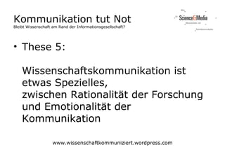 Kommunikation tut Not
Bleibt Wissenschaft am Rand der Informationsgesellschaft?




• These 5:

    Wissenschaftskommunikation ist
    etwas Spezielles,
    zwischen Rationalität der Forschung
    und Emotionalität der
    Kommunikation

                   www.wissenschaftkommuniziert.wordpress.com
 