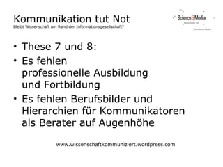 Kommunikation tut Not
Bleibt Wissenschaft am Rand der Informationsgesellschaft?




• These 7 und 8:
• Es fehlen
  professionelle Ausbildung
  und Fortbildung
• Es fehlen Berufsbilder und
  Hierarchien für Kommunikatoren
  als Berater auf Augenhöhe

                      www.wissenschaftkommuniziert.wordpress.com
 
