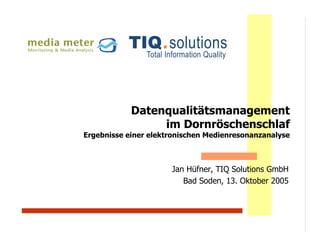 Datenqualitätsmanagement
                 im Dornröschenschlaf
Ergebnisse einer elektronischen Medienresonanzanalyse



                      Jan Hüfner, TIQ Solutions GmbH
                         Bad Soden, 13. Oktober 2005
 
