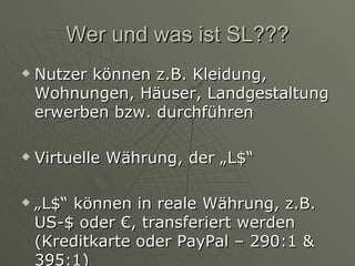 Wer und was ist SL??? Nutzer können z.B. Kleidung, Wohnungen, Häuser, Landgestaltung erwerben bzw. durchführen Virtuelle Währung, der „L$“ „ L$“ können in reale Währung, z.B. US-$ oder €, transferiert werden (Kreditkarte oder PayPal – 290:1 & 395:1) 