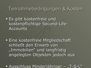 Teilnahmebedingungen & Kosten Es gibt kostenfreie und kostenpflichtige Second-Life-Accounts Eine kostenfreie Mitgliedschaft schließt den Erwerb von „Immobilien“ und langfristig angelegten Objekten jedoch aus Ausschluss Minderjähriger – „T-S-L“ 