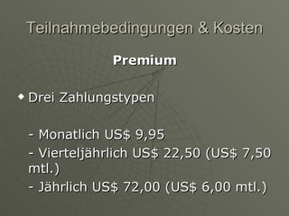 Teilnahmebedingungen & Kosten Premium Drei Zahlungstypen - Monatlich US$ 9,95 - Vierteljährlich US$ 22,50 (US$ 7,50 mtl.) - Jährlich US$ 72,00 (US$ 6,00 mtl.) 