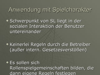 Anwendung mit Spielcharakter Schwerpunkt von SL liegt in der sozialen Interaktion der Benutzer untereinander Keinerlei Regeln durch die Betreiber (außer intern. Gesetzesverstößen) Es sollen sich Rollenspielgemeinschaften bilden, die dann eigene Regeln festlegen 