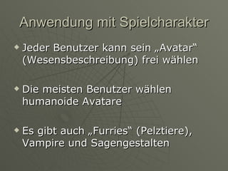 Anwendung mit Spielcharakter Jeder Benutzer kann sein „Avatar“ (Wesensbeschreibung) frei wählen Die meisten Benutzer wählen humanoide Avatare Es gibt auch „Furries“ (Pelztiere), Vampire und Sagengestalten 