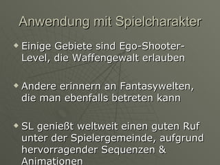 Anwendung mit Spielcharakter Einige Gebiete sind Ego-Shooter-Level, die Waffengewalt erlauben Andere erinnern an Fantasywelten, die man ebenfalls betreten kann SL genießt weltweit einen guten Ruf unter der Spielergemeinde, aufgrund hervorragender Sequenzen & Animationen  