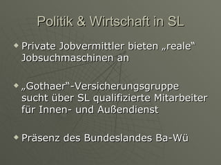 Politik & Wirtschaft in SL Private Jobvermittler bieten „reale“ Jobsuchmaschinen an „ Gothaer“-Versicherungsgruppe sucht über SL qualifizierte Mitarbeiter für Innen- und Außendienst Präsenz des Bundeslandes Ba-Wü 