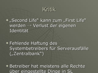Kritik „Second Life“ kann zum „First Life“ werden  -> Verlust der eigenen Identität Fehlende Haftung des Systembetreibers für Serverausfälle („Zentralbank“) Betreiber hat meistens alle Rechte über eingestellte Dinge in SL 
