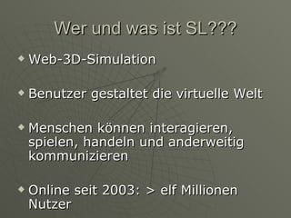 Wer und was ist SL??? Web-3D-Simulation Benutzer gestaltet die virtuelle Welt Menschen können interagieren, spielen, handeln und anderweitig kommunizieren Online seit 2003: > elf Millionen Nutzer 