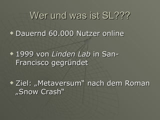 Wer und was ist SL??? Dauernd 60.000 Nutzer online 1999 von  Linden Lab  in San-Francisco gegründet Ziel: „Metaversum“ nach dem Roman „Snow Crash“ 